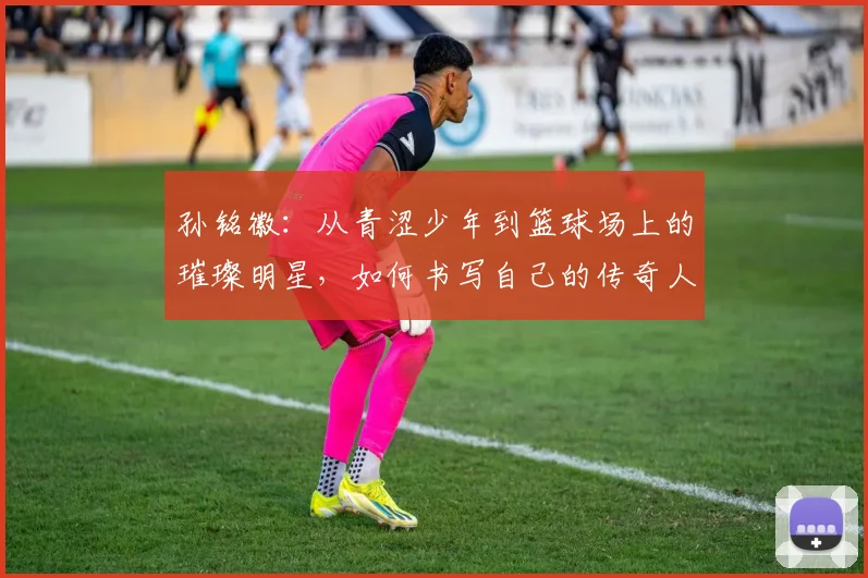 孙铭徽：从青涩少年到篮球场上的璀璨明星，如何书写自己的传奇人生