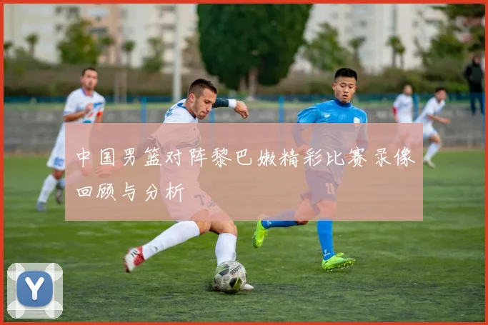 中国男篮对阵黎巴嫩精彩比赛录像回顾与分析