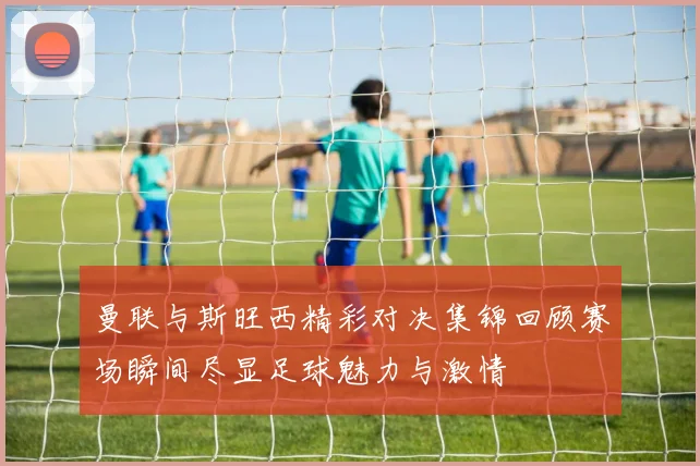 曼联与斯旺西精彩对决集锦回顾赛场瞬间尽显足球魅力与激情
