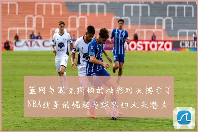 篮网与塞克斯顿的精彩对决揭示了NBA新星的崛起与球队的未来潜力