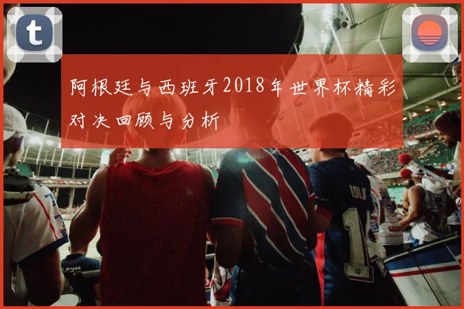 阿根廷与西班牙2018年世界杯精彩对决回顾与分析