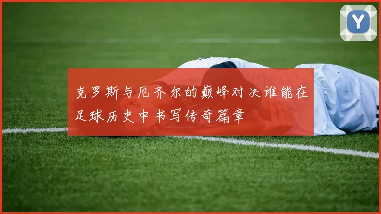 克罗斯与厄齐尔的巅峰对决谁能在足球历史中书写传奇篇章