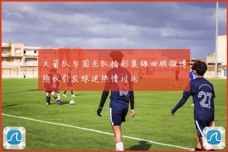 火箭队与国王队精彩集锦回顾微博热议引发球迷热情讨论