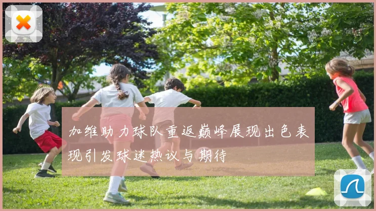 加维助力球队重返巅峰展现出色表现引发球迷热议与期待