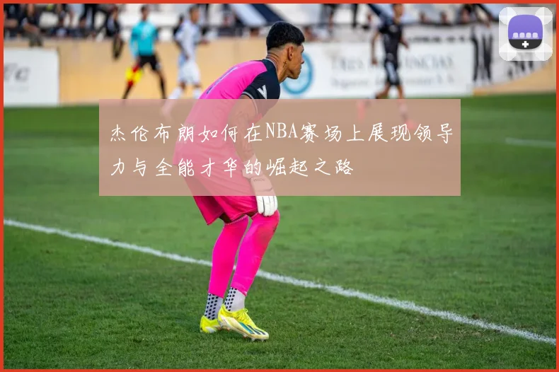 杰伦布朗如何在NBA赛场上展现领导力与全能才华的崛起之路