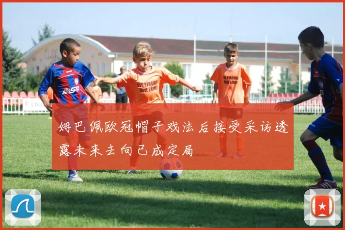 姆巴佩欧冠帽子戏法后接受采访透露未来去向已成定局