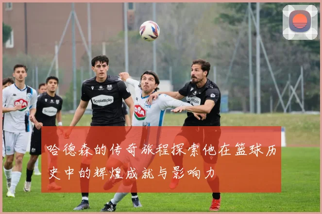 哈德森的传奇旅程探索他在篮球历史中的辉煌成就与影响力