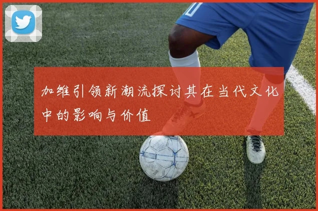 加维引领新潮流探讨其在当代文化中的影响与价值